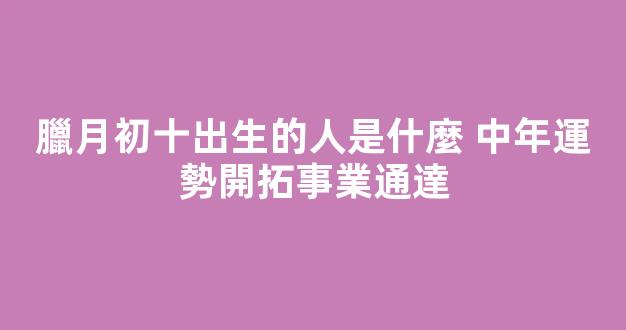 臘月初十出生的人是什麼 中年運勢開拓事業通達